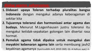 dialog agama seharusnya:
1. Didasari upaya Toleran terhadap pluralitas bangsa
Indonesia dengan mengakui adanya keberagaman di
sekitar kita
2. Tujuannya toleransi dan harmonisasi antar agama dan
budaya. Menurut M.Legenhausen justru toleransi itu
mengakui ketidak-sepakatan golongan lain disertai rasa
hormat.
3. Pemeluk agama tidak dipaksa untuk mengakui dan
meyakini kebenaran agama lain serta membuang jauh2
keyakinan agamanya (Syamsuddin Arif, 2010:160). QS. Al Kafirun; ayat 1-6

 