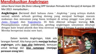 Mendiskusikan Angkringan
Johan Nurul imani (Ke.Divisi Litbang DPP Gerakan Pemuda Anti Korupsi) di kompas 20
Mei 2013 menyebutkan ;
Angkringan (berasal dari bahasa Jawa ‘ Angkring ‘ yang artinya duduk
santai) adalah sebuah gerobag dorong yang menjual berbagai macam
makanan dan minuman yang biasa terdapat di setiap pinggir ruas jalan di
Jawa Tengah dan Yogyakarta. Di Solo dikenal sebagai warung hik.
Penampilannya cukup sederhana, gerobag angkringan umumnya ditutupi
dengan kain terpal plastik dan bisa memuat sekitar 6 hingga 8 orang pembeli.
Mereka beroperasi mulai sore hari.

Dalam konteks Angkringan, tidak ada
larangan formal!. Kita hanya perlu menjaga budaya
angkringan, yaitu tepo sliro (toleransi), kemauan
untuk berbagi dan biso rumongso (menjaga
perasaan orang lain).

 