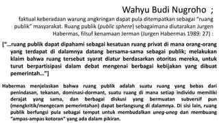 Wahyu Budi Nugroho ;
faktual keberadaan warung angkringan dapat pula ditempatkan sebagai “ruang
publik” masyarakat. Ruang publik (public sphere) sebagaimana diutarakan Jurgen
Habermas, filsuf kenamaan Jerman (Jurgen Habermas 1989: 27) :
[“…ruang publik dapat dipahami sebagai kesatuan ruang privat di mana orang-orang
yang terdapat di dalamnya datang bersama-sama sebagai publik; melakukan
klaim bahwa ruang tersebut syarat diatur berdasarkan otoritas mereka, untuk
turut berpartisipasi dalam debat mengenai berbagai kebijakan yang dibuat
pemerintah…”]
Habermas menjelaskan bahwa ruang publik adalah suatu ruang yang bebas dari
penindasan, tekanan, dominasi-dormant, suatu ruang di mana setiap individu memiliki
derajat yang sama, dan berbagai diskusi yang bermuatan subversif pun
(mengkritik/mengecam pemerintahan) dapat berlangsung di dalamnya. Di sisi lain, ruang
publik berfungsi pula sebagai tempat untuk membudalkan uneg-uneg dan membuang
“ampas-ampas kotoran” yang ada dalam pikiran.

 