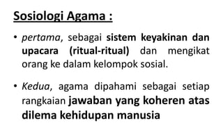 Sosiologi Agama :
• pertama, sebagai sistem keyakinan dan
upacara (ritual-ritual) dan mengikat
orang ke dalam kelompok sosial.

• Kedua, agama dipahami sebagai setiap
rangkaian jawaban yang koheren atas

dilema kehidupan manusia

 