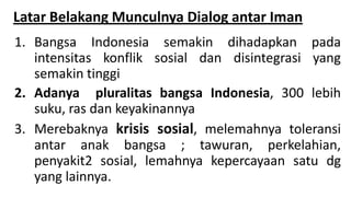 Latar Belakang Munculnya Dialog antar Iman
1. Bangsa Indonesia semakin dihadapkan pada
intensitas konflik sosial dan disintegrasi yang
semakin tinggi
2. Adanya pluralitas bangsa Indonesia, 300 lebih
suku, ras dan keyakinannya
3. Merebaknya krisis sosial, melemahnya toleransi
antar anak bangsa ; tawuran, perkelahian,
penyakit2 sosial, lemahnya kepercayaan satu dg
yang lainnya.

 