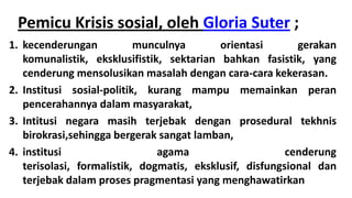 Pemicu Krisis sosial, oleh Gloria Suter ;
1. kecenderungan
munculnya
orientasi
gerakan
komunalistik, eksklusifistik, sektarian bahkan fasistik, yang
cenderung mensolusikan masalah dengan cara-cara kekerasan.
2. Institusi sosial-politik, kurang mampu memainkan peran
pencerahannya dalam masyarakat,
3. Intitusi negara masih terjebak dengan prosedural tekhnis
birokrasi,sehingga bergerak sangat lamban,
4. institusi
agama
cenderung
terisolasi, formalistik, dogmatis, eksklusif, disfungsional dan
terjebak dalam proses pragmentasi yang menghawatirkan

 