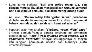 • Bung karno berkata: “Beri aku seribu orang tua, dan
dengan mereka aku akan menggerakkan Gunung Semeru!
Beri aku sepuluh pemuda , aku akan mengguncang dunia
• Al-Hasan : “Dalam setiap kebangkitan sebuah peradaban
di belahan dunia manapun maka kita akan menjumpai
bahwa pemuda adalah salah satu irama rahasianya”.
• Pepatah arab mengatakan: “Syubanul yaom, rijalul ghad”
artinya: pemuda/remaja dimasa sekarang ini pemimpin
dimasa depan. “Inna fi yadi syubban amrol ummah, wa fi
aqdamihim hayataha” artinya: sesungguhnya di tangan
dan langkah pemudalah urusan dan hidupnya suatu
umat/masyarakat.

 