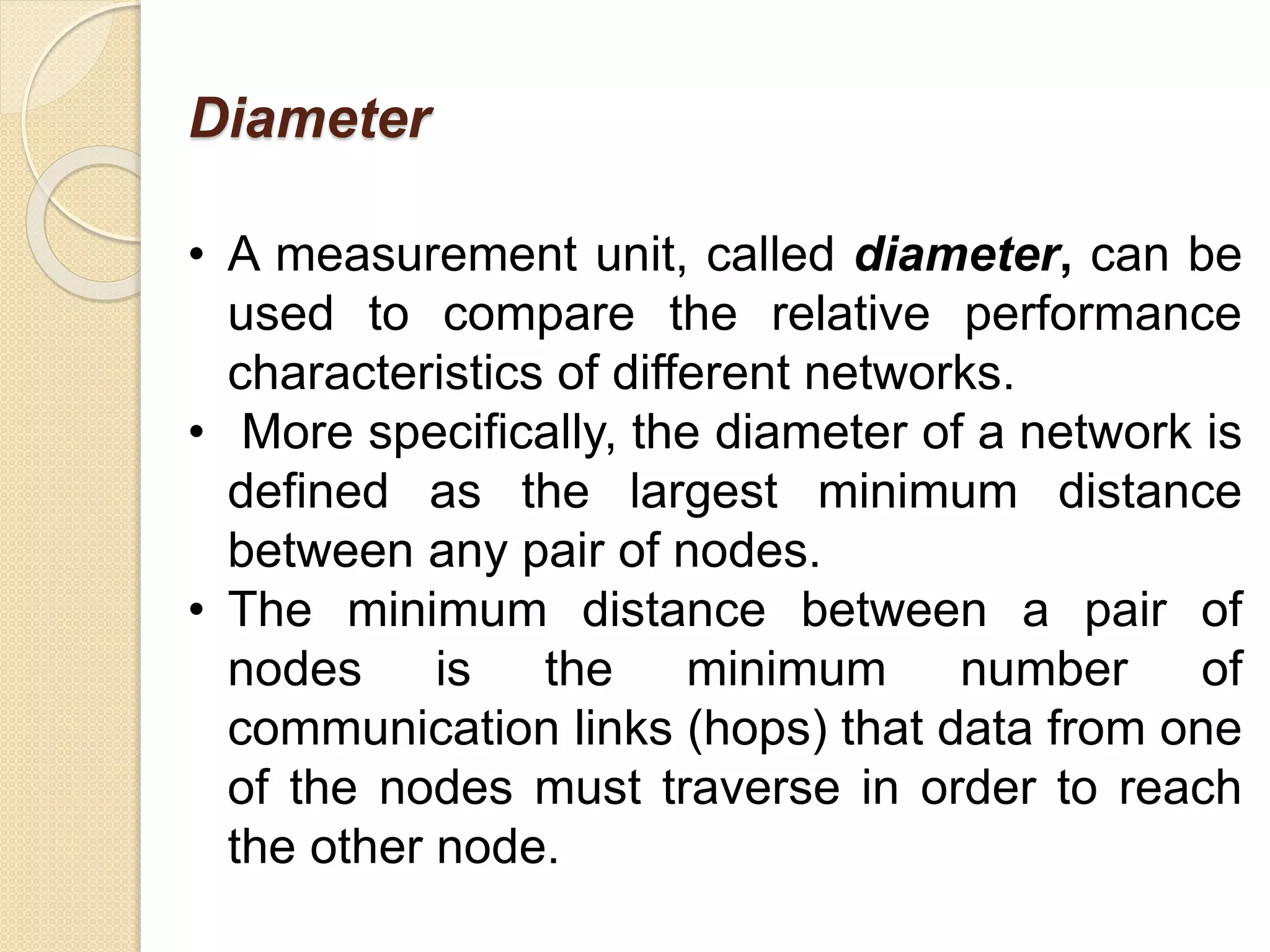 Diameter
• A measurement unit, called diameter, can be
used to compare the relative performance
characteristics of different networks.
• More specifically, the diameter of a network is
defined as the largest minimum distance
between any pair of nodes.
• The minimum distance between a pair of
nodes is the minimum number of
communication links (hops) that data from one
of the nodes must traverse in order to reach
the other node.
 