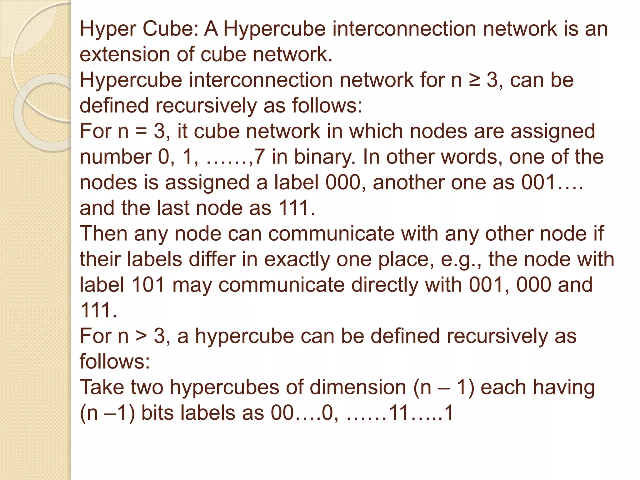 Hyper Cube: A Hypercube interconnection network is an
extension of cube network.
Hypercube interconnection network for n ≥ 3, can be
defined recursively as follows:
For n = 3, it cube network in which nodes are assigned
number 0, 1, ……,7 in binary. In other words, one of the
nodes is assigned a label 000, another one as 001….
and the last node as 111.
Then any node can communicate with any other node if
their labels differ in exactly one place, e.g., the node with
label 101 may communicate directly with 001, 000 and
111.
For n > 3, a hypercube can be defined recursively as
follows:
Take two hypercubes of dimension (n – 1) each having
(n –1) bits labels as 00….0, ……11…..1
 