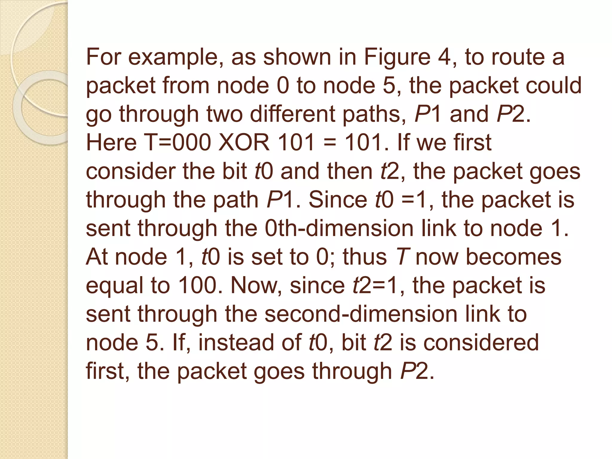 For example, as shown in Figure 4, to route a
packet from node 0 to node 5, the packet could
go through two different paths, P1 and P2.
Here T=000 XOR 101 = 101. If we first
consider the bit t0 and then t2, the packet goes
through the path P1. Since t0 =1, the packet is
sent through the 0th-dimension link to node 1.
At node 1, t0 is set to 0; thus T now becomes
equal to 100. Now, since t2=1, the packet is
sent through the second-dimension link to
node 5. If, instead of t0, bit t2 is considered
first, the packet goes through P2.
 