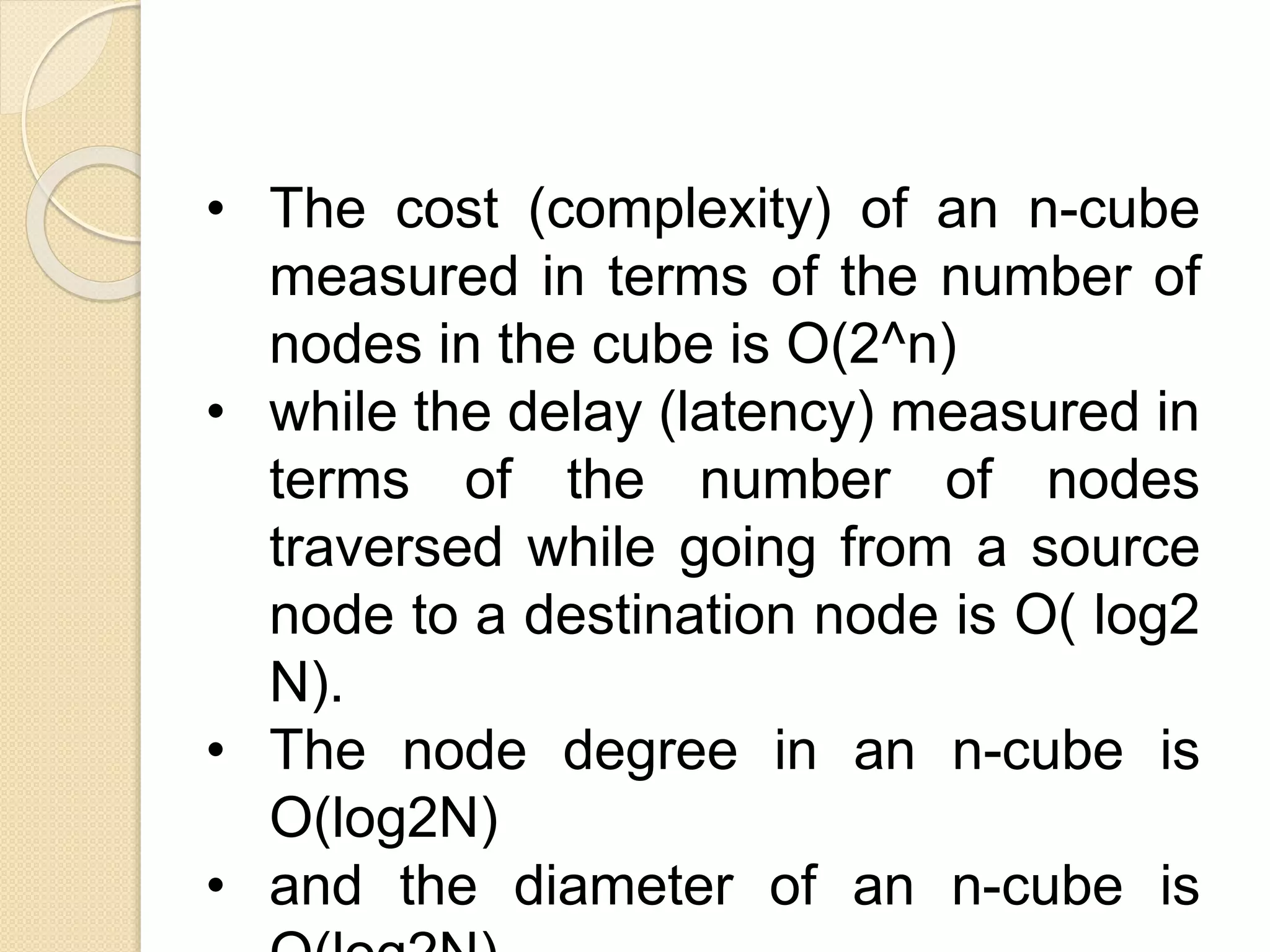 • The cost (complexity) of an n-cube
measured in terms of the number of
nodes in the cube is O(2^n)
• while the delay (latency) measured in
terms of the number of nodes
traversed while going from a source
node to a destination node is O( log2
N).
• The node degree in an n-cube is
O(log2N)
• and the diameter of an n-cube is
 
