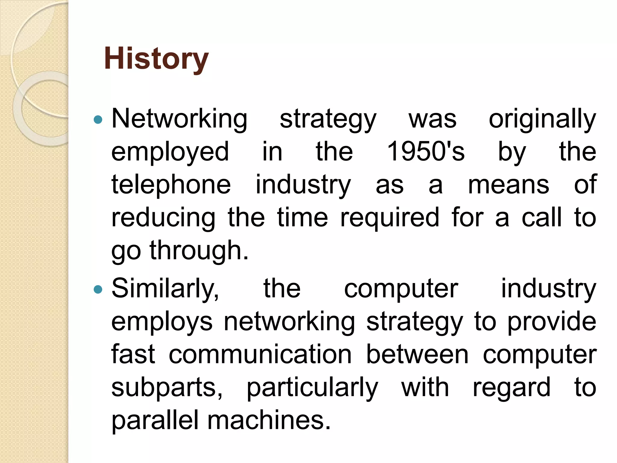 History
 Networking strategy was originally
employed in the 1950's by the
telephone industry as a means of
reducing the time required for a call to
go through.
 Similarly, the computer industry
employs networking strategy to provide
fast communication between computer
subparts, particularly with regard to
parallel machines.
 