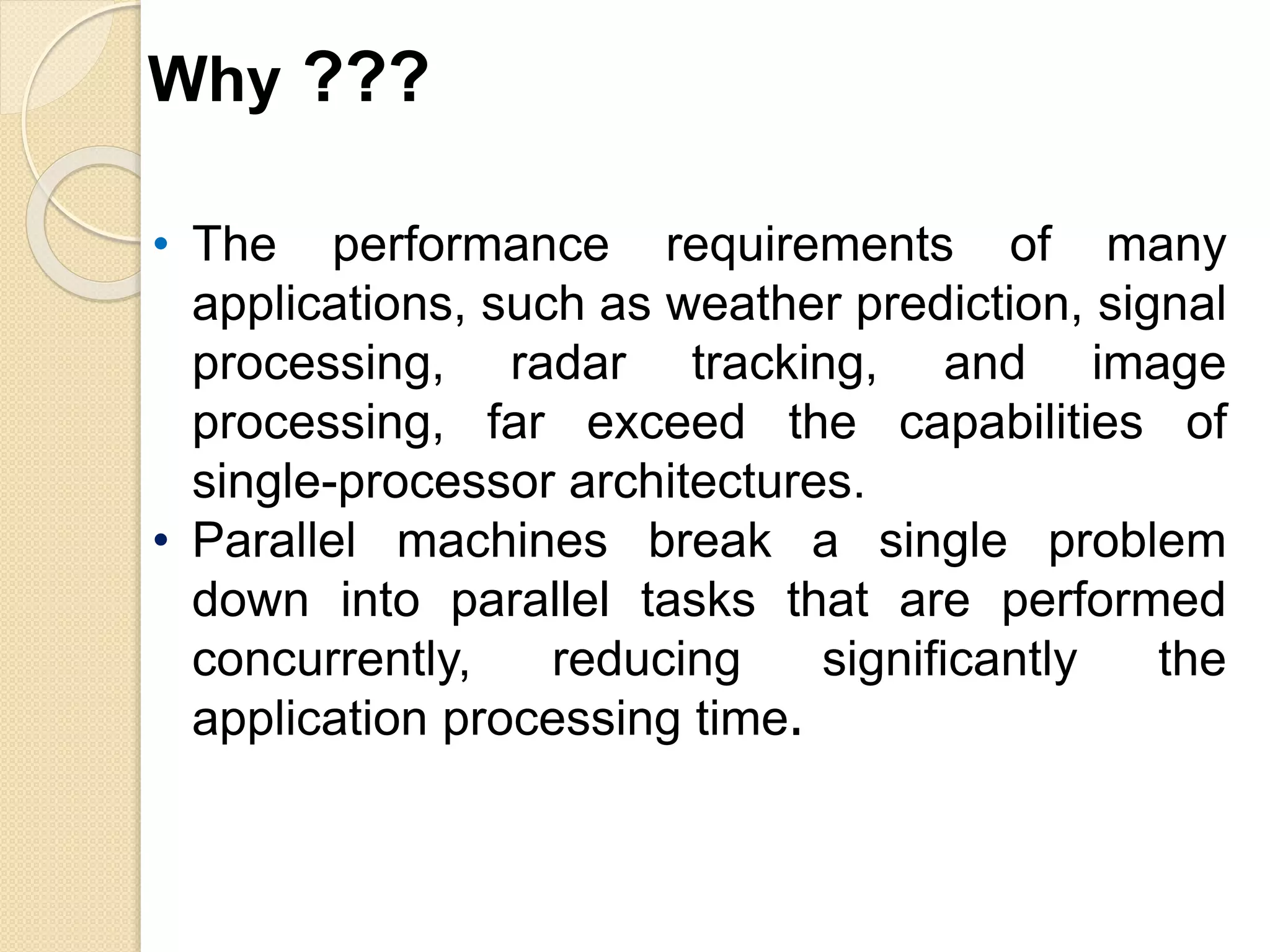 • The performance requirements of many
applications, such as weather prediction, signal
processing, radar tracking, and image
processing, far exceed the capabilities of
single-processor architectures.
• Parallel machines break a single problem
down into parallel tasks that are performed
concurrently, reducing significantly the
application processing time.
Why ???
 