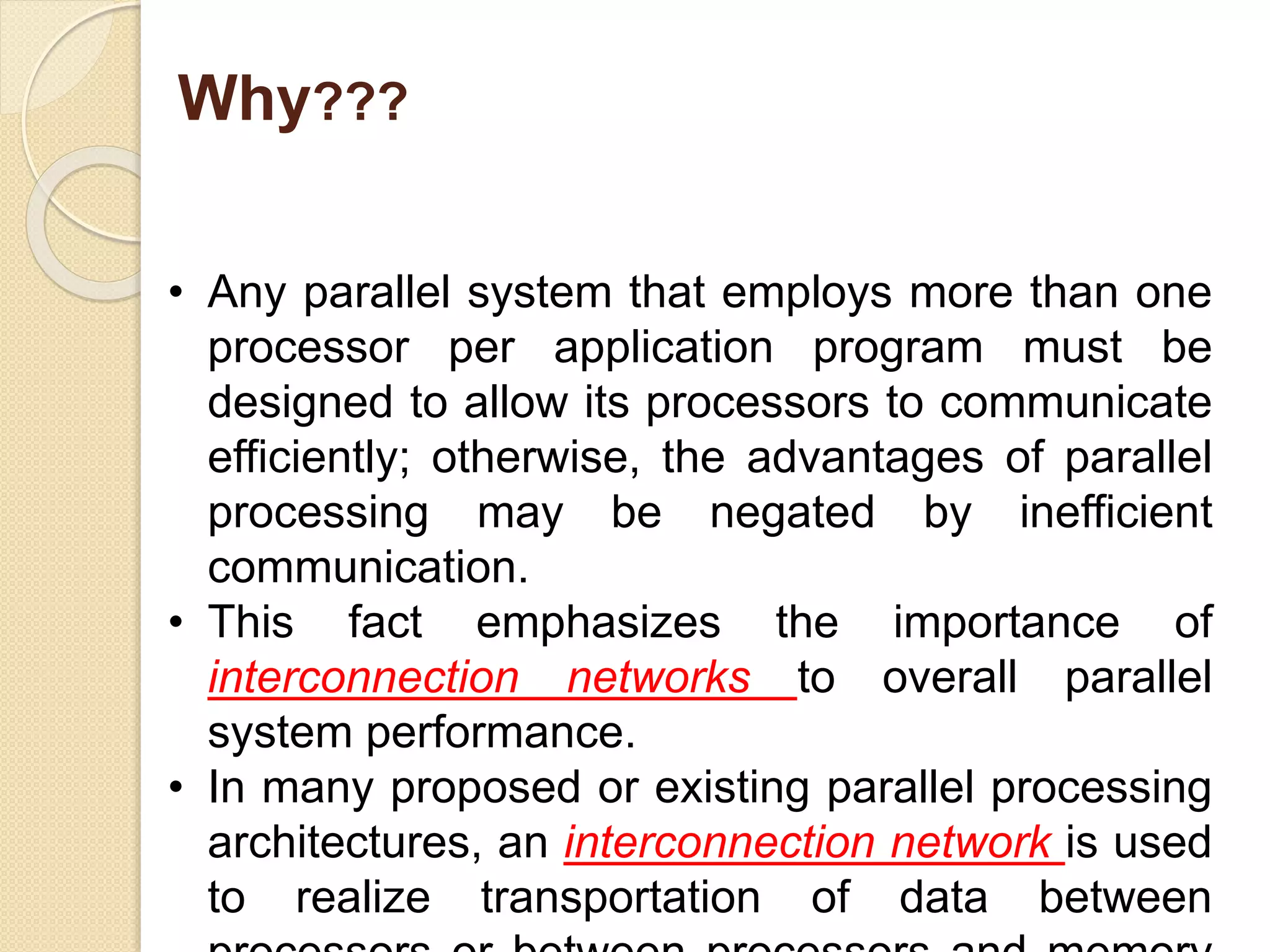 Why???
• Any parallel system that employs more than one
processor per application program must be
designed to allow its processors to communicate
efficiently; otherwise, the advantages of parallel
processing may be negated by inefficient
communication.
• This fact emphasizes the importance of
interconnection networks to overall parallel
system performance.
• In many proposed or existing parallel processing
architectures, an interconnection network is used
to realize transportation of data between
 
