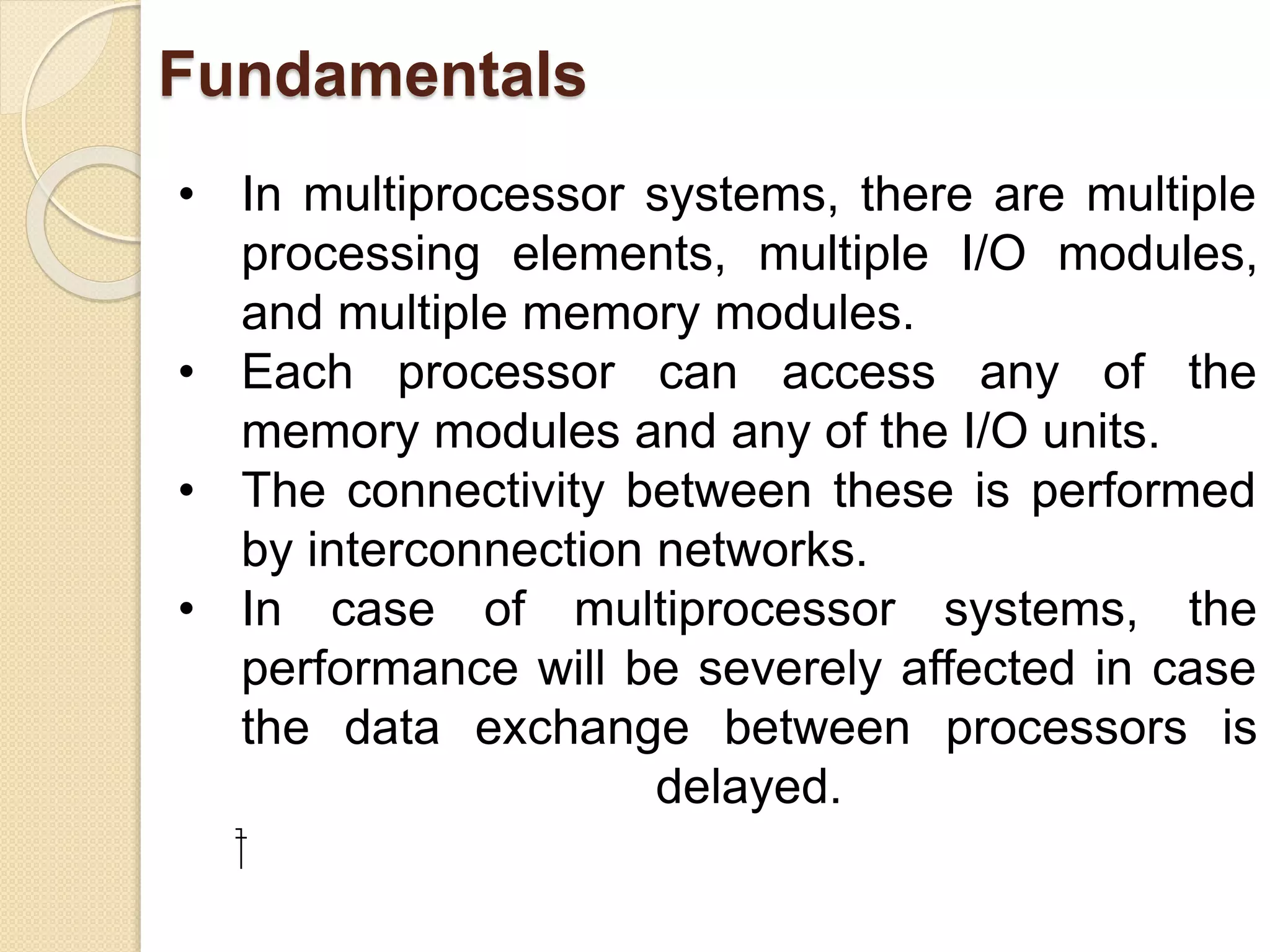 Fundamentals
• In multiprocessor systems, there are multiple
processing elements, multiple I/O modules,
and multiple memory modules.
• Each processor can access any of the
memory modules and any of the I/O units.
• The connectivity between these is performed
by interconnection networks.
• In case of multiprocessor systems, the
performance will be severely affected in case
the data exchange between processors is
delayed.
⁯
 