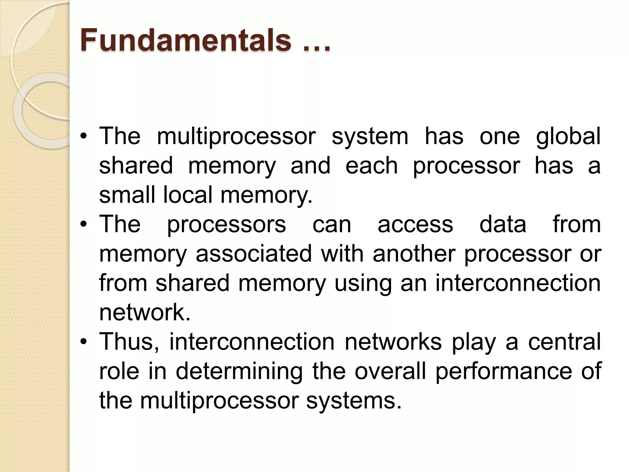 Fundamentals …
• The multiprocessor system has one global
shared memory and each processor has a
small local memory.
• The processors can access data from
memory associated with another processor or
from shared memory using an interconnection
network.
• Thus, interconnection networks play a central
role in determining the overall performance of
the multiprocessor systems.
 