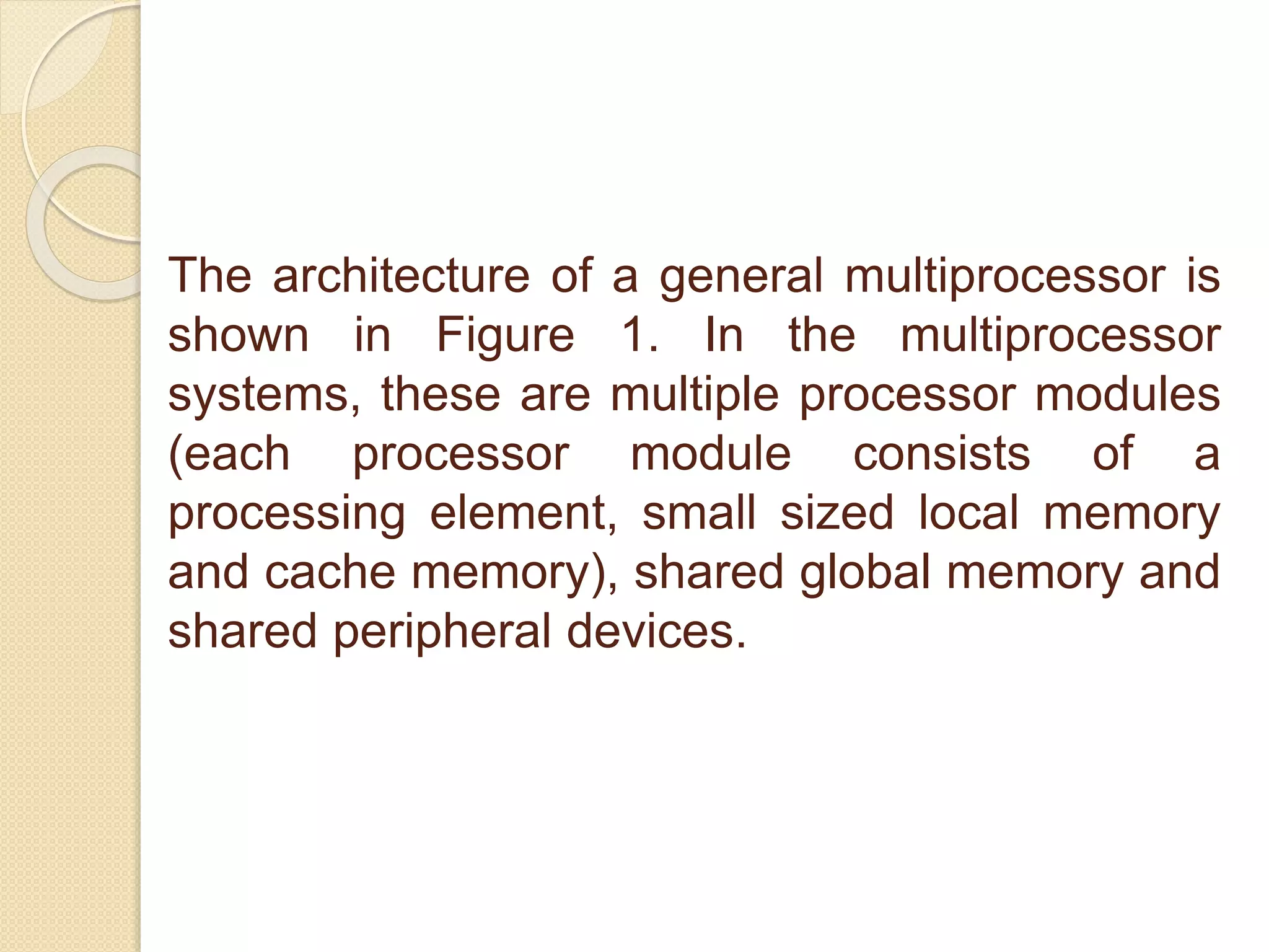 The architecture of a general multiprocessor is
shown in Figure 1. In the multiprocessor
systems, these are multiple processor modules
(each processor module consists of a
processing element, small sized local memory
and cache memory), shared global memory and
shared peripheral devices.
 