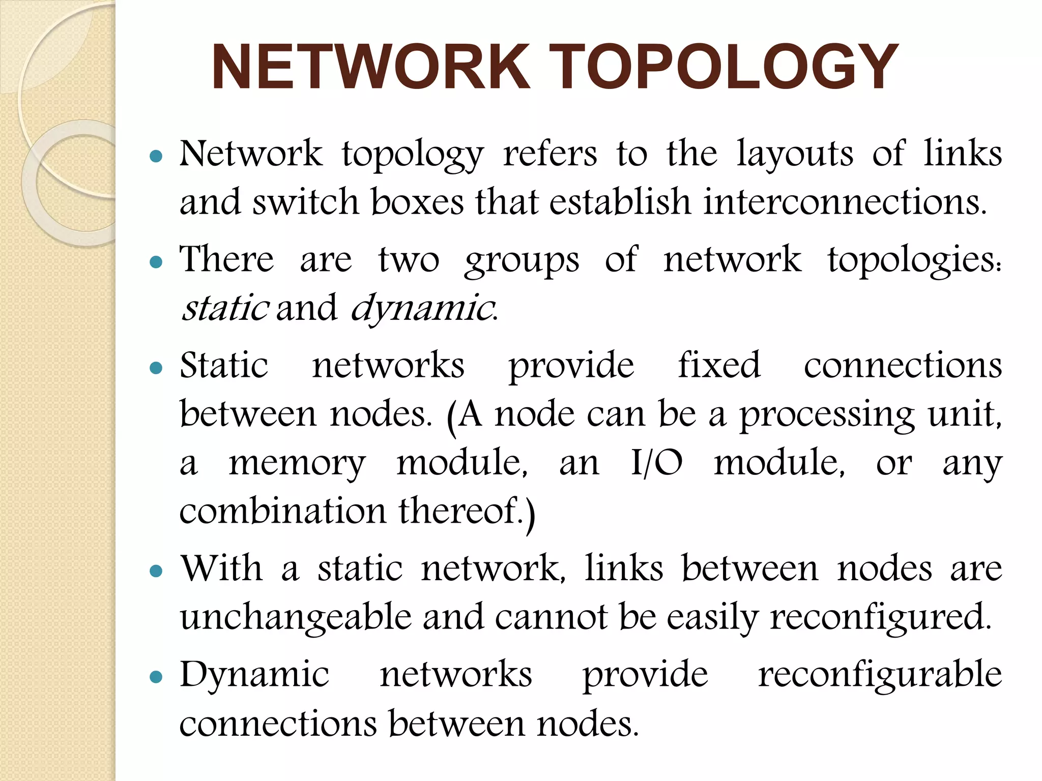 NETWORK TOPOLOGY
 Network topology refers to the layouts of links
and switch boxes that establish interconnections.
 There are two groups of network topologies:
static and dynamic.
 Static networks provide fixed connections
between nodes. (A node can be a processing unit,
a memory module, an I/O module, or any
combination thereof.)
 With a static network, links between nodes are
unchangeable and cannot be easily reconfigured.
 Dynamic networks provide reconfigurable
connections between nodes.
 