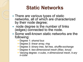 Static Networks
 There are various types of static
networks, all of which are characterized
by their node degree;
 node degree is the number of links
(edges) connected to the node.
 Some well-known static networks are the
following:
 Degree 1: shared bus
 Degree 2: linear array, ring
 Degree 3: binary tree, fat tree, shuffle-exchange
 Degree 4: two-dimensional mesh (Illiac, torus)
 Varying degree: n-cube, n-dimensional mesh, k-ary
n-cube
 