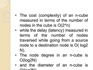 • The cost (complexity) of an n-cube
measured in terms of the number of
nodes in the cube is O(2^n)
• while the delay (latency) measured in
terms of the number of nodes
traversed while going from a source
node to a destination node is O( log2
N).
• The node degree in an n-cube is
O(log2N)
• and the diameter of an n-cube is
 