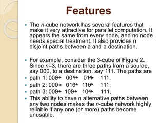 Features
 The n-cube network has several features that
make it very attractive for parallel computation. It
appears the same from every node, and no node
needs special treatment. It also provides n
disjoint paths between a and a destination.
 For example, consider the 3-cube of Figure 2.
Since n=3, there are three paths from a source,
say 000, to a destination, say 111. The paths are
 path 1: 000 001 011 111;
 path 2: 000 010 110 111;
 path 3: 000 100 101 111.
 This ability to have n alternative paths between
any two nodes makes the n-cube network highly
reliable if any one (or more) paths become
unusable.
 