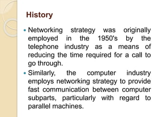 History
 Networking strategy was originally
employed in the 1950's by the
telephone industry as a means of
reducing the time required for a call to
go through.
 Similarly, the computer industry
employs networking strategy to provide
fast communication between computer
subparts, particularly with regard to
parallel machines.
 
