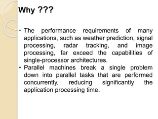 • The performance requirements of many
applications, such as weather prediction, signal
processing, radar tracking, and image
processing, far exceed the capabilities of
single-processor architectures.
• Parallel machines break a single problem
down into parallel tasks that are performed
concurrently, reducing significantly the
application processing time.
Why ???
 
