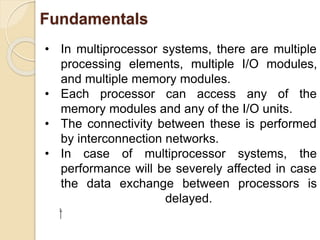 Fundamentals
• In multiprocessor systems, there are multiple
processing elements, multiple I/O modules,
and multiple memory modules.
• Each processor can access any of the
memory modules and any of the I/O units.
• The connectivity between these is performed
by interconnection networks.
• In case of multiprocessor systems, the
performance will be severely affected in case
the data exchange between processors is
delayed.
⁯
 