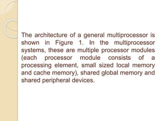 The architecture of a general multiprocessor is
shown in Figure 1. In the multiprocessor
systems, these are multiple processor modules
(each processor module consists of a
processing element, small sized local memory
and cache memory), shared global memory and
shared peripheral devices.
 