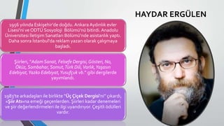 1956 yılında Eskişehir'de doğdu. Ankara Aydınlık evler
Lisesi'ni ve ODTÜ Sosyoloji Bölümü'nü bitirdi.Anadolu
Üniversitesi İletişim Sanatları Bölümü'nde asistanlık yaptı.
Daha sonra İstanbul'da reklam yazarı olarak çalışmaya
başladı.
Şiirleri, “Adam Sanat, Felsefe Dergisi, Gösteri, No,
Öküz, Sombahar, Somut,Türk Dili,Varlık,Yaşasın
Edebiyat,Yazko Edebiyat,Yusufçuk vb.” gibi dergilerde
yayımlandı.
1983'te arkadaşları ile birlikte “Üç Çiçek Dergisi'ni” çıkardı,
«Şiir Atı»na emeği geçenlerden. Şiirleri kadar denemeleri
ve şiir değerlendirmeleri ile ilgi uyandırıyor.Çeşitli ödülleri
vardır.
HAYDAR ERGÜLEN
 