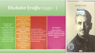 Ebubekir Eroğlu (1950 - )
Orta öğrenimini
Malatya’da
tamamladı. İstanbul
Üniversitesi Hukuk
Fakültesini bitirdi.
Yükseköğrenimini
yaparken bir süre
çalıştığı Kamu
kurumlarında, yıllarca
müfettiş ve müşavir
olarak görev yaptı.
İlk şiiriYeni Adım
dergisinde çıktı, Diriliş
dergisinde
yayımladığı şiirlerle
adını duyurdu. Şiir ve
yazıları
Çoğunlukla Diriliş,
Edebiyat,Yönelişler,
Gergedan,
Kitaplık dergilerinde
yayımlandı. İlk
kitabı, Kuşluk
Saatleri 1974 yılında
çıktı.Yönelişler
dergisinin
kurucularından biri
olarak yönetimini
üstlendi.
Kayıpların Şarkısı
eserleri ile 1985 yılında
şiir dalında, Modern
Türk Şiirinin Doğası adlı
eseriyle de 1994 yılında
deneme dalında
TürkiyeYazarlar Birliği
ödülü kazandı.
Şiir kitaplar:
Kuşluk Saatleri,
Kayıpların Şarkısı,Yirmi
dört Şiir, Şahitsiz Vakitler,
Berzah, SınırTaşı, Sesli
Harfler
 