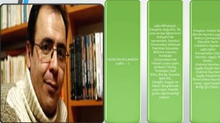 HÜSEYİN ATLANSOY
(1962- …)
1962 Mihalıççık,
Eskişehir doğumlu. İlk,
orta ve lise öğrenimini
Eskişehir’de
tamamladı. İstanbul
Üniversitesi Edebiyat
Fakültesi Sosyoloji
Bölümü mezunu.
Kırıkkale
Üniversitesi’nde
Yüksek Lisans yaptı.
Şiirlerini “Diriliş,
Yönelişler,Yedi
İklim, Bürde, Kayıtlar,
İpek Dili,
Dergâh, Kaşgar ve
Hece” dergilerinde
yayımladı. Felsefe
grubu öğretmenliği
yapıyor.
Kitapları: İntihar İla
(BürdeYayınevi,199
Balkon Çıkmazında
EfendilikTarihi
(YediiklimYayınevi
1987) Şehir
Konuşmaları (Yazı
Yayınevi, 1990); İlk
Sözler,
(KaknüsYayınları,
1998); KaçakYolcu
(KaknüsYayınları
1998); Karşılama
Töreni (HeceYayınla
2005). 1990Yazarla
Birliği Şiir Ödülü.
 