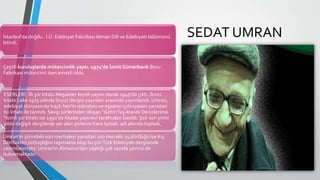İstanbul'da doğdu. İ.Ü. Edebiyat Fakültesi Alman Dili ve Edebiyatı bölümünü
bitirdi.
Çeşitli kuruluşlarda mütercimlik yaptı. 1974'de İzmit Sümerbank Boru
Fabrikası mütercimi iken emekli oldu.
ESERLERİ: İlk şiir kitabı Meşaleler kendi yayını olarak 1949'da çıktı. İkinci
kitabı Leke 1979 yılında Soyut dergisi yayınları arasında yayımlandı. Umran,
edebiyat dünyasında trajik ben'in ızdırabını ve eşyanın içdünyasını yansıtan
bu kitabı ile tanındı. Sevgi şiirlerinden oluşan “GittinTaş Atarak Denizlerime
“isimli şiir kitabı ise 1990'da Akabe yayınevi tarafından basıldı. Şair son yirmi
yıldır değişik dergilerde yer alan şiirlerini Kara Işıldak adı altında topladı.
Umran'ın şiirindeki son merhaleyi yansıtan 100 mısralık 25 dörtlüğü ise Kış
Dörtlükleri üstbaşlığını taşımakta olup bu şiiriTürk Edebiyatı dergisinde
yayımlanmıştır. Umran'ın Almanca'dan yaptığı çok sayıda çevirisi de
bulunmaktadır.
SEDAT UMRAN
 