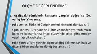 ÖLÇME DEĞERLENDİRME
1. Aşağıdaki cümlelerin karşısına yargılar doğru ise (D),
yanlış ise (Y) yazınız.
- 1980 sonrasıTürk şiiri Garip Hareketi'nin tesiri altındadır. ( )
- 1980 sonrası Türk şiirinde kültür ve medeniyet tarihimizin
konu ve kavramlarına imge düzeyinde sıkça göndermeler
yapılması dikkati çeker. ( )
- 1980 sonrası Türk şiirinde biçim ve ölçü bakımından halk ve
divan şiiri geleneklerine dönüş başlamıştır. ( )
 