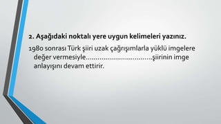 2. Aşağıdaki noktalı yere uygun kelimeleri yazınız.
1980 sonrasıTürk şiiri uzak çağrışımlarla yüklü imgelere
değer vermesiyle..................................şiirinin imge
anlayışını devam ettirir.
 