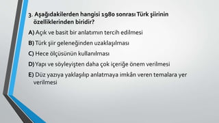 3. Aşağıdakilerden hangisi 1980 sonrasıTürk şiirinin
özelliklerinden biridir?
A) Açık ve basit bir anlatımın tercih edilmesi
B)Türk şiir geleneğinden uzaklaşılması
C) Hece ölçüsünün kullanılması
D)Yapı ve söyleyişten daha çok içeriğe önem verilmesi
E) Düz yazıya yaklaşılıp anlatmaya imkân veren temalara yer
verilmesi
 