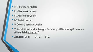 • 5. I. Haydar Ergülen
• II. Hüseyin Atlansoy
• III. Asaf Halet Çelebi
• IV. Sedat Ümran
• V. Ömer Bedrettin Uşaklı
• Yukarıdaki şairlerden hangisi Cumhuriyet Dönemi 1980 sonrası
şiirine dahil edilemez?
• A) I. B) II. C) III. D) IV. E)V.
 