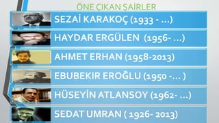 ÖNE ÇIKAN ŞAİRLER
SEZAİ KARAKOÇ (1933 - …)
HAYDAR ERGÜLEN (1956- …)
AHMET ERHAN (1958-2013)
EBUBEKIR EROĞLU (1950 -… )
HÜSEYİN ATLANSOY (1962- …)
SEDAT UMRAN ( 1926- 2013)
 