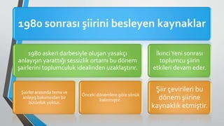 1980 sonrası şiirini besleyen kaynaklar
1980 askeri darbesiyle oluşan yasakçı
anlayışın yarattığı sessizlik ortamı bu dönem
şairlerini toplumculuk idealinden uzaklaştırır.
Şairler arasında tema ve
anlayış bakımından bir
bütünlük yoktur.
Önceki dönemlere göre sönük
kalınmıştır.
İkinciYeni sonrası
toplumcu şiirin
etkileri devam eder.
Şiir çevirileri bu
dönem şiirine
kaynaklık etmiştir.
 