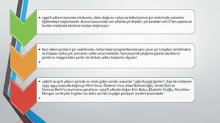 • 1990’lı yılların sonunda medyanın, daha doğrusu radyo ve televizyonun şiir üretimiyle yakından
ilgilenmeye başlamasıdır. Bunun sonucunda son yıllarda şiir klipleri, şiir kasetleri ve CD’leri yapma ve
bunları medyada tanıtma modası doğmuştur.
• Bazı televizyonların şiir saatlerinde, hatta haber programlarında yeni çıkan şiir kitapları tanıtılmakta
ve kitapları daha çok satmanın yolları aranmaktadır. Sansasyonel çıkışlarla gazete sayfalarını
günlerce meşgul eden şairler de dikkati çeken başka bir olgudur
•
• 1980’li ve 90’lı yılların şiirinde en önde gelen isimler arasında “1960 Kuşağı Şairleri” diye de nitelenen
1935-1945 arasında doğmuş HilmiYavuz, Özdemir İnce, Ataol Behramoğlu, İsmet Özel ve
Süreyya Berfe’yi saymamız gerekiyor. 1950’li yıllarda doğan Enis Batur, Ebubekir Eroğlu, Murathan
Mungan ve Haydar Ergülen ise daha sonraki kuşağın parlayan isimleri arasındadır.
•
 