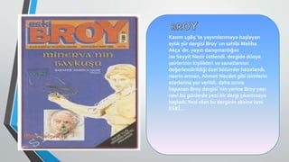 Kasım 1985`te yayımlanmaya başlayan
aylık şiir dergisi Broy`un sahibi Meliha
Akça`dır. yayın danışmanlığını
ise Seyyit Nezir üstlendi. dergide dünya
şairlerinin kişilikleri ve sanatlarının
değerlendirildiği özel bölümler hazırlandı.
nesrin arman, Ahmet Necdet gibi isimlerin
eserlerine yer verildi. daha sonra
kapanan Broy dergisi`nin yerine Broy yayı
nevi bu günlerde yeni bir dergi çıkartmaya
başladı.Yeni olan bu derginin aksine ismi
ESKİ…
 