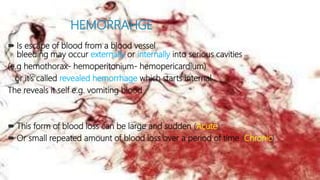 HEMORRAHGE
 Is escape of blood from a blood vessel
bleeding may occur externally or internally into serious cavities
(e.g hemothorax- hemoperitonium- hemopericardium)
or it’s called revealed hemorrhage which starts internal
The reveals it self e.g. vomiting blood
 This form of blood loss can be large and sudden (Acute)
 Or small repeated amount of blood loss over a period of time (Chronic)
 