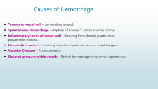 Causes of Hemorrhage
 Trauma to vessel wall – penetrating wound.
 Spontaneous Hemorrhage – Rapture of aneurysm, acute anemia, scurvy.
 Inflammatory lesion of vessel wall – Bleeding from chronic peptic ulcer,
polyarteritis nodosa.
 Neoplastic invasion – following vascular invasion in carcinoma (of tongue).
 Vascular Diseases – Atherosclerosis.
 Elevated pressure within vessels – Retinal hemorrhage in systemic hypertension.
 