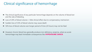 Clinical significance of hemorrhage
 The clinical significance of any particular hemorrhage depends on the volume of blood lost
and the rate of bleeding.
 Loss of 20% of blood volume = little clinical effect due to compensatory mechanism
 Sudden loss of 33% of blood volume may cause death
 50% loss of blood volume over longer period of time (24 hours) may not be fatal
 However chronic blood loss generally produce iron deficiency anaemia, where as acute
hemorrhage may lead immediate consequences like HYPOVOLMIC SHOCK
 