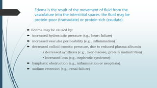 Edema is the result of the movement of fluid from the
vasculature into the interstitial spaces; the fluid may be
protein-poor (transudate) or protein-rich (exudate).
 Edema may be caused by:
 increased hydrostatic pressure (e.g., heart failure)
 increased vascular permeability (e.g., inflammation)
 decreased colloid osmotic pressure, due to reduced plasma albumin
• decreased synthesis (e.g., liver disease, protein malnutrition)
• Increased loss (e.g., nephrotic syndrome)
 lymphatic obstruction (e.g., inflammation or neoplasia).
 sodium retention (e.g., renal failure)
 