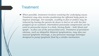 Treatment
 When possible, treatment involves resolving the underlying cause.
Treatment may also involve positioning the affected body parts to
improve drainage. For example, swelling in feet or ankles may be
reduced by having the person lie down in bed or sit with the feet
propped up on cushions. Intermittent pneumatic compression can be
used to pressurize tissue in a limb, forcing fluids – both blood and
lymph – to flow out of the pressurized area. Treatment of persistent
edemas, such as idiopathic bilateral lymphedema, may also use
manual lymphatic drainage, a low-pressure massage technique
designed to pump lymphatic fluid by a similar mechanism
 
