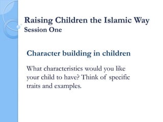 Raising Children the Islamic Way
Session One
Character building in children
What characteristics would you like
your child to have? Think of specific
traits and examples.
 