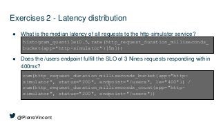 @PierreVincent
Exercises 2 - Latency distribution
● What is the median latency of all requests to the http-simulator service?
● Does the /users endpoint fulfill the SLO of 3 Nines requests responding within
400ms?
histogram_quantile(0.5,rate(http_request_duration_milliseconds_
bucket{app="http-simulator"}[5m]))
sum(http_request_duration_milliseconds_bucket{app="http-
simulator", status="200", endpoint="/users", le="400"}) /
sum(http_request_duration_milliseconds_count{app="http-
simulator", status="200", endpoint="/users"})
 