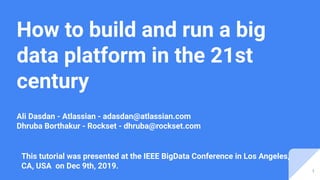 How to build and run a big
data platform in the 21st
century
Ali Dasdan - Atlassian - adasdan@atlassian.com
Dhruba Borthakur - Rockset - dhruba@rockset.com
This tutorial was presented at the IEEE BigData Conference in Los Angeles,
CA, USA on Dec 9th, 2019.
1
 
