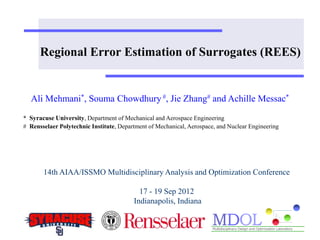 Regional Error Estimation of Surrogates (REES) 
Ali Mehmani*, Souma Chowdhury #, Jie Zhang# and Achille Messac* 
* Syracuse University, Department of Mechanical and Aerospace Engineering 
# Rensselaer Polytechnic Institute, Department of Mechanical, Aerospace, and Nuclear Engineering 
14th AIAA/ISSMO Multidisciplinary Analysis and Optimization Conference 
17 - 19 Sep 2012 
Indianapolis, Indiana 
 