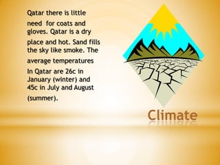 Qatar there is little

need for coats and
gloves. Qatar is a dry
place and hot. Sand fills
the sky like smoke. The

average temperatures
In Qatar are 26c in
January (winter) and
45c in July and August

(summer).

Climate

 