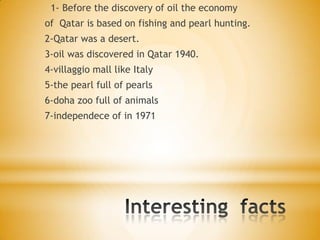 1- Before the discovery of oil the economy
of Qatar is based on fishing and pearl hunting.
2-Qatar was a desert.
3-oil was discovered in Qatar 1940.
4-villaggio mall like Italy

5-the pearl full of pearls
6-doha zoo full of animals
7-independece of in 1971

 