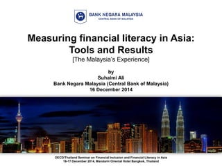 Measuring financial literacy in Asia:
Tools and Results
[The Malaysia’s Experience]
by
Suhaimi Ali
Bank Negara Malaysia (Central Bank of Malaysia)
16 December 2014
OECD/Thailand Seminar on Financial Inclusion and Financial Literacy in Asia
16-17 December 2014, Mandarin Oriental Hotel Bangkok, Thailand
 