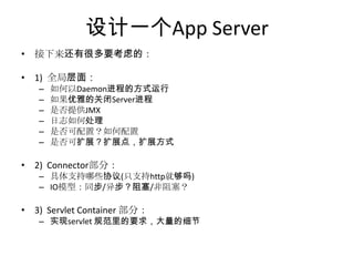 • 接下来还有很多要考虑的：
• 1) 全局层面：
– 如何以Daemon进程的方式运行
– 如果优雅的关闭Server进程
– 是否提供JMX
– 日志如何处理
– 是否可配置？如何配置
– 是否可扩展？扩展点，扩展方式
• 2) Connector部分：
– 具体支持哪些协议(只支持http就够吗)
– IO模型：同步/异步？阻塞/非阻塞？
• 3) Servlet Container 部分：
– 实现servlet 规范里的要求，大量的细节
设计一个App Server
 